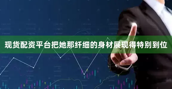 现货配资平台把她那纤细的身材展现得特别到位
