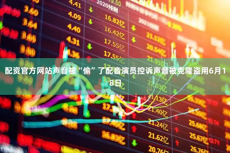 配资官方网站声音被“偷”了配音演员控诉声音被克隆盗用6月18日