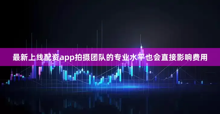 最新上线配资app拍摄团队的专业水平也会直接影响费用