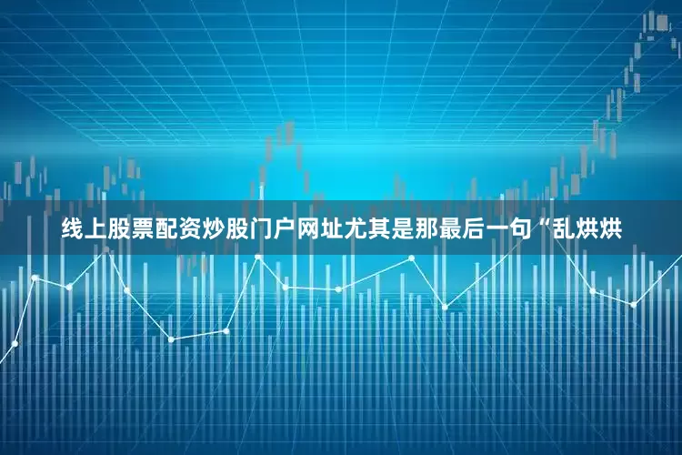 线上股票配资炒股门户网址尤其是那最后一句“乱烘烘