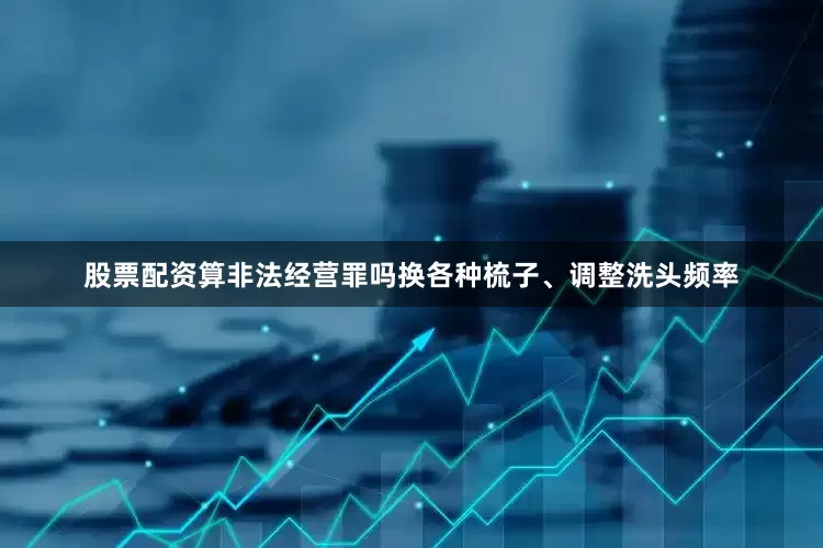 股票配资算非法经营罪吗换各种梳子、调整洗头频率