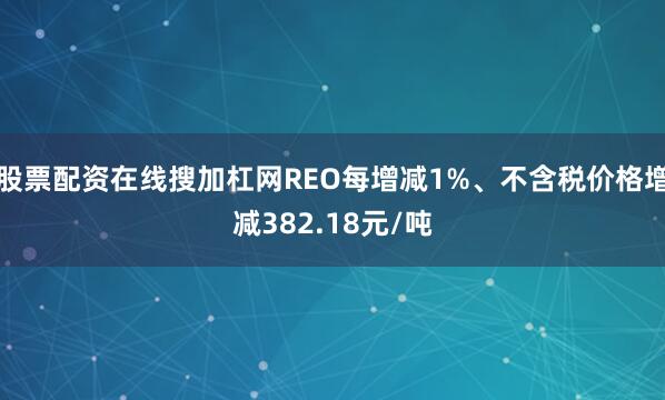 股票配资在线搜加杠网REO每增减1%、不含税价格增减382.18元/吨