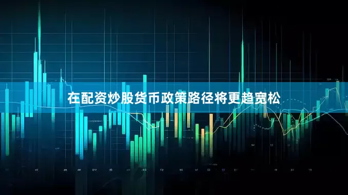 在配资炒股货币政策路径将更趋宽松