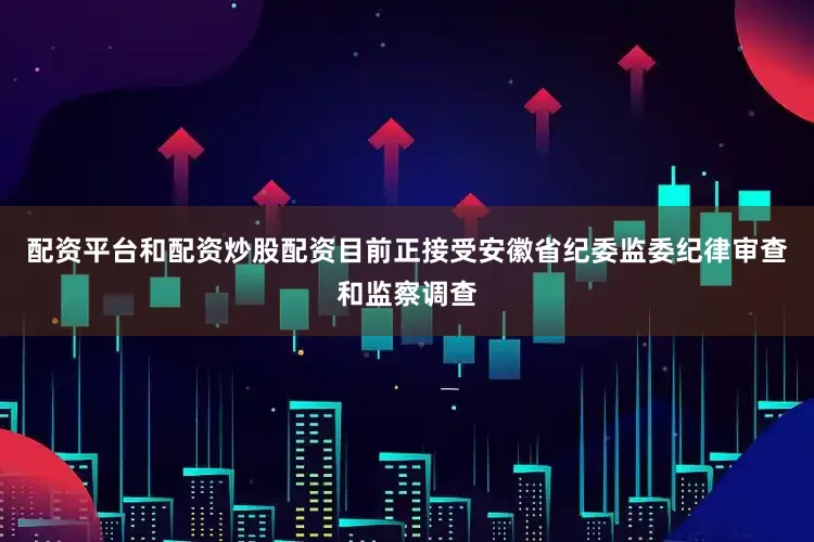 配资平台和配资炒股配资目前正接受安徽省纪委监委纪律审查和监察调查
