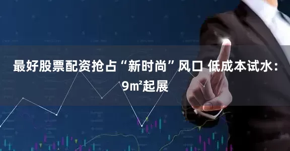 最好股票配资抢占“新时尚”风口 低成本试水：9㎡起展