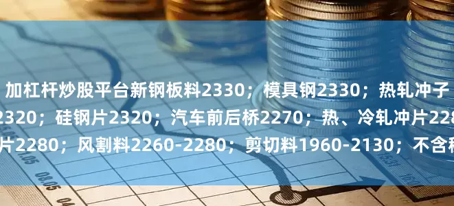 加杠杆炒股平台新钢板料2330；模具钢2330；热轧冲子、冷轧冲子、汽车冲片2320；硅钢片2320；汽车前后桥2270；热、冷轧冲片2280；风割料2260-2280；剪切料1960-2130；不含税、具体详见价格表