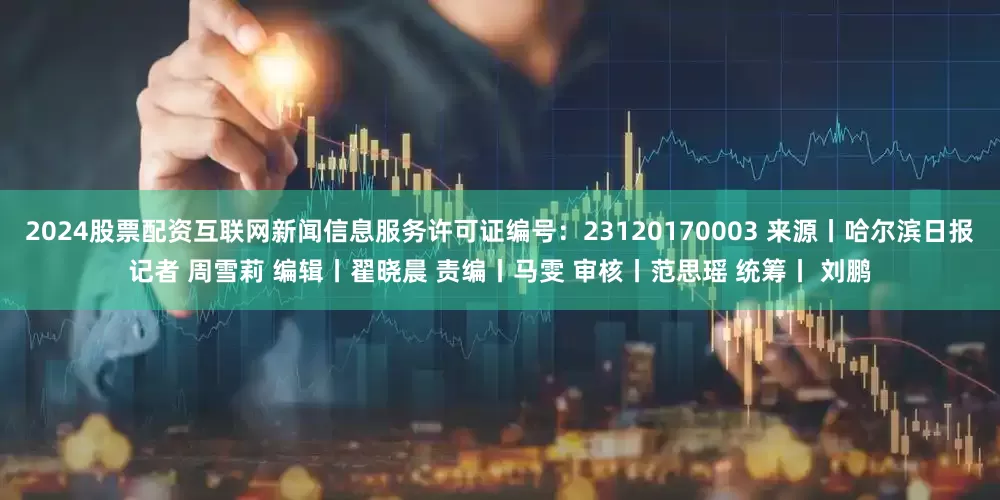 2024股票配资互联网新闻信息服务许可证编号：23120170003 来源丨哈尔滨日报记者 周雪莉 编辑丨翟晓晨 责编丨马雯 审核丨范思瑶 统筹丨 刘鹏