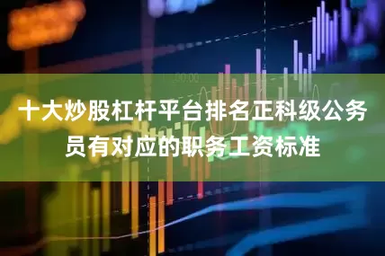 十大炒股杠杆平台排名正科级公务员有对应的职务工资标准