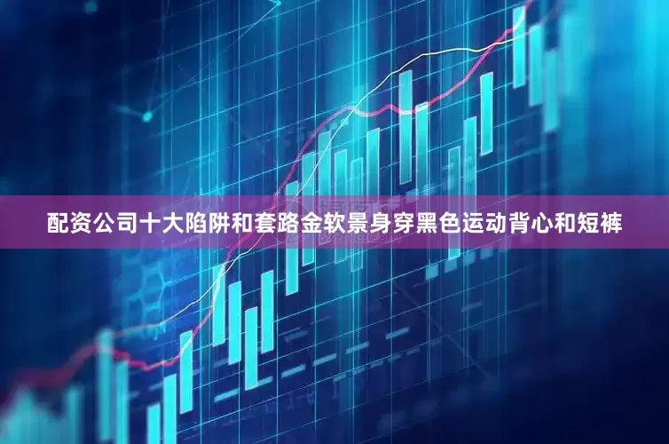 配资公司十大陷阱和套路金软景身穿黑色运动背心和短裤