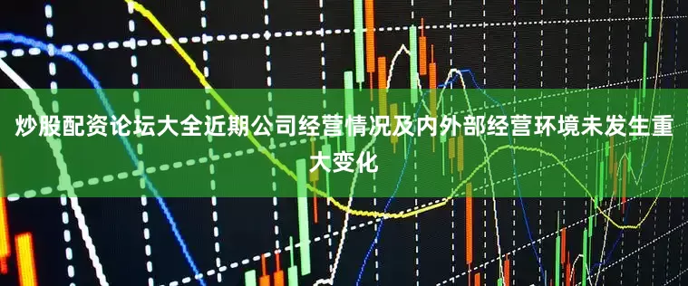 炒股配资论坛大全近期公司经营情况及内外部经营环境未发生重大变化