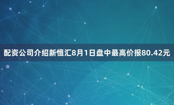 配资公司介绍新恒汇8月1日盘中最高价报80.42元