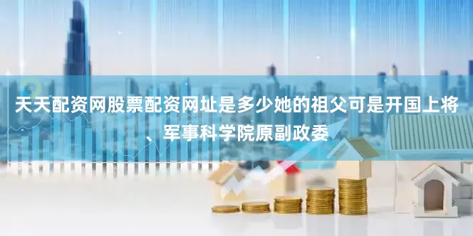 天天配资网股票配资网址是多少她的祖父可是开国上将、军事科学院原副政委