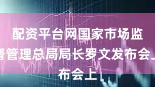 配资平台网国家市场监督管理总局局长罗文发布会上