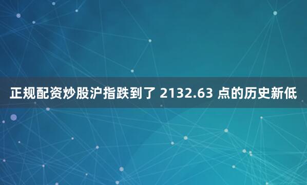 正规配资炒股沪指跌到了 2132.63 点的历史新低