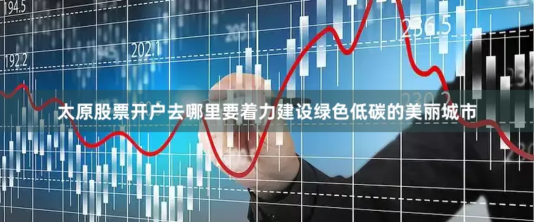 太原股票开户去哪里要着力建设绿色低碳的美丽城市
