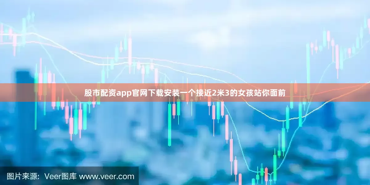 股市配资app官网下载安装一个接近2米3的女孩站你面前