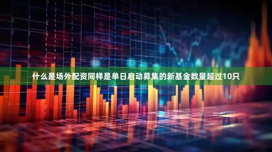 什么是场外配资同样是单日启动募集的新基金数量超过10只