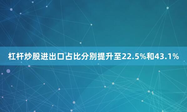 杠杆炒股进出口占比分别提升至22.5%和43.1%