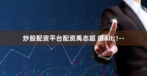 炒股配资平台配资禹志超 摄<!--
