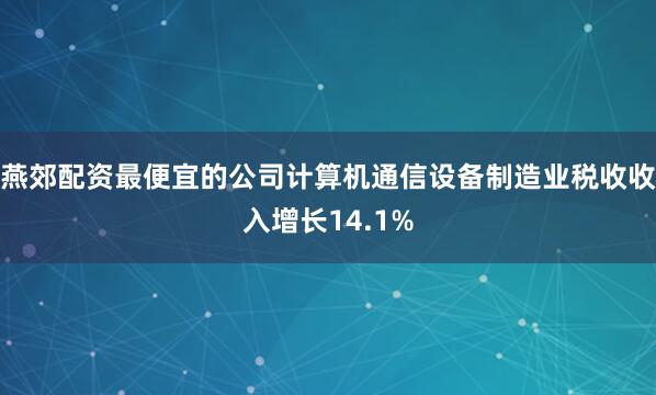 燕郊配资最便宜的公司计算机通信设备制造业税收收入增长14.1%