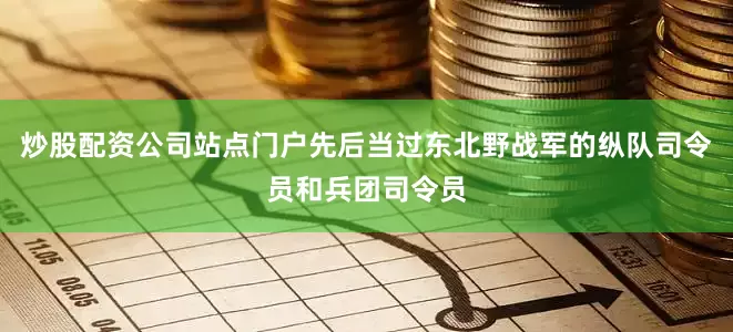 炒股配资公司站点门户先后当过东北野战军的纵队司令员和兵团司令员