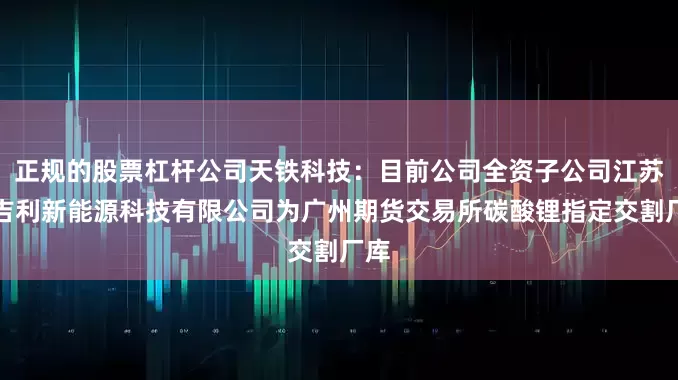 正规的股票杠杆公司天铁科技：目前公司全资子公司江苏昌吉利新能源科技有限公司为广州期货交易所碳酸锂指定交割厂库