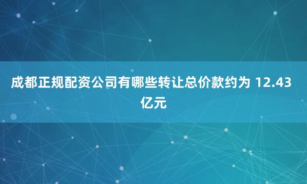 成都正规配资公司有哪些转让总价款约为 12.43 亿元