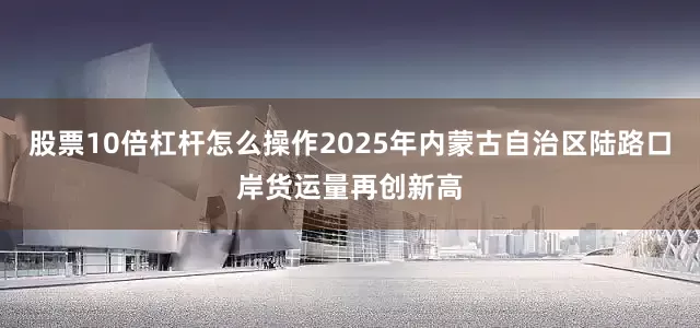 股票10倍杠杆怎么操作2025年内蒙古自治区陆路口岸货运量再创新高