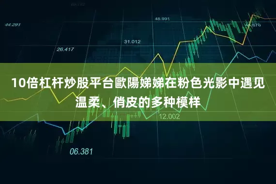 10倍杠杆炒股平台歐陽娣娣在粉色光影中遇见温柔、俏皮的多种模样