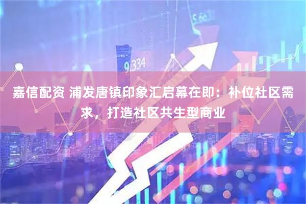 嘉信配资 浦发唐镇印象汇启幕在即：补位社区需求，打造社区共生型商业