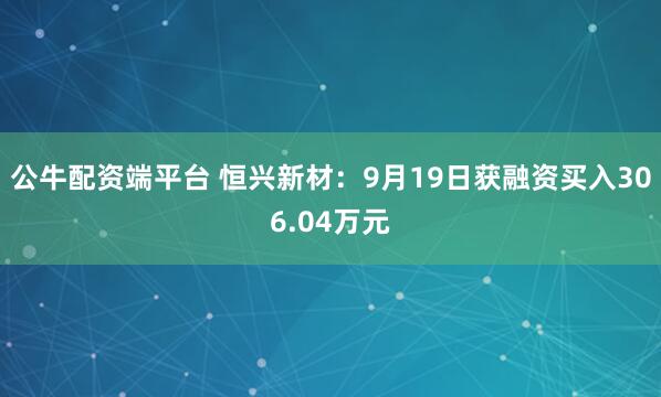 公牛配资端平台 恒兴新材：9月19日获融资买入306.04万元