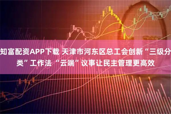 知富配资APP下载 天津市河东区总工会创新“三级分类”工作法 “云端”议事让民主管理更高效