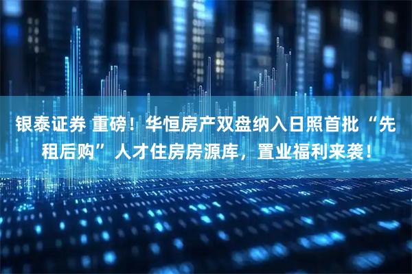 银泰证券 重磅！华恒房产双盘纳入日照首批 “先租后购” 人才住房房源库，置业福利来袭！