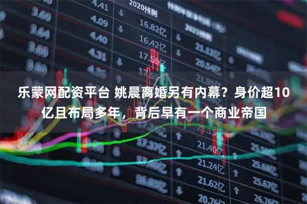 乐蒙网配资平台 姚晨离婚另有内幕？身价超10亿且布局多年，背后早有一个商业帝国