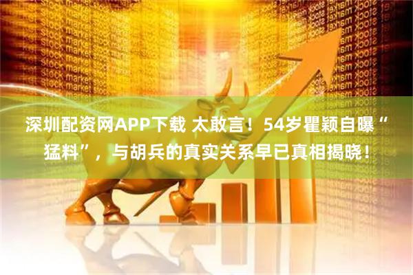 深圳配资网APP下载 太敢言！54岁瞿颖自曝“猛料”，与胡兵的真实关系早已真相揭晓！