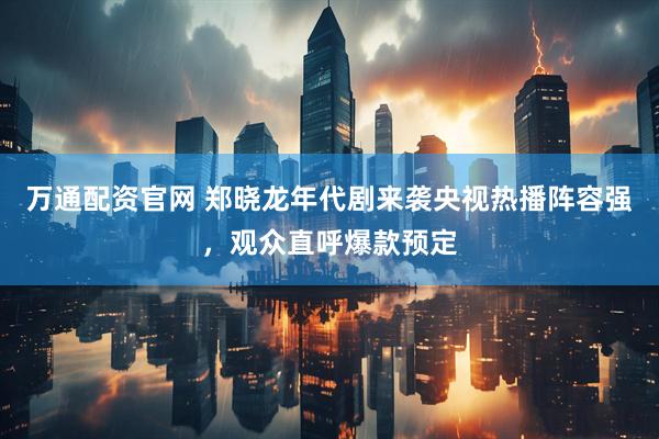 万通配资官网 郑晓龙年代剧来袭央视热播阵容强，观众直呼爆款预定