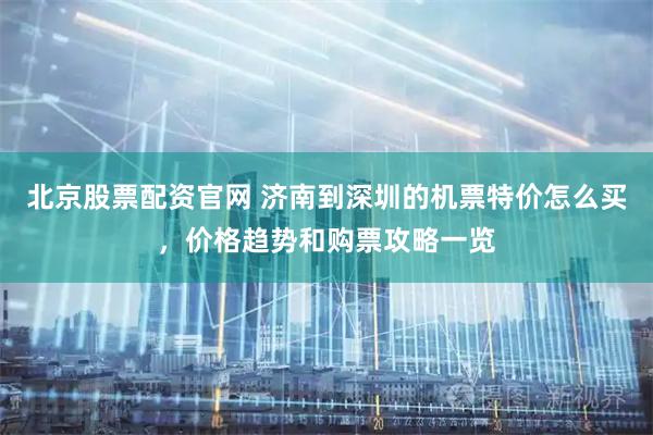 北京股票配资官网 济南到深圳的机票特价怎么买，价格趋势和购票攻略一览