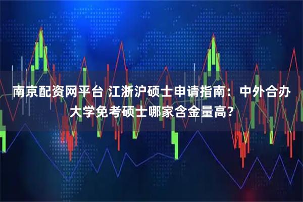 南京配资网平台 江浙沪硕士申请指南：中外合办大学免考硕士哪家含金量高？