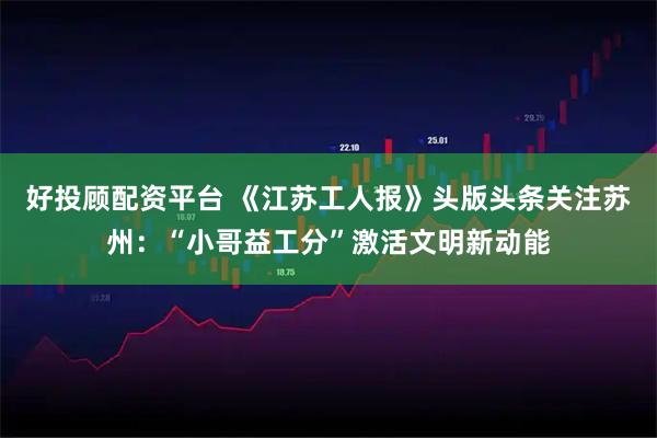 好投顾配资平台 《江苏工人报》头版头条关注苏州：“小哥益工分”激活文明新动能