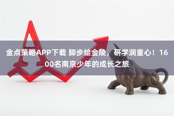 金点策略APP下载 脚步绘金陵，研学润童心！1600名南京少年的成长之旅