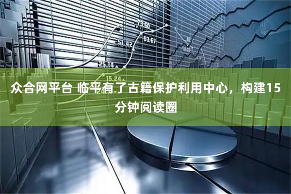众合网平台 临平有了古籍保护利用中心，构建15分钟阅读圈