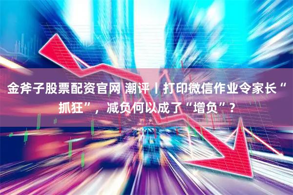 金斧子股票配资官网 潮评丨打印微信作业令家长“抓狂”，减负何以成了“增负”？