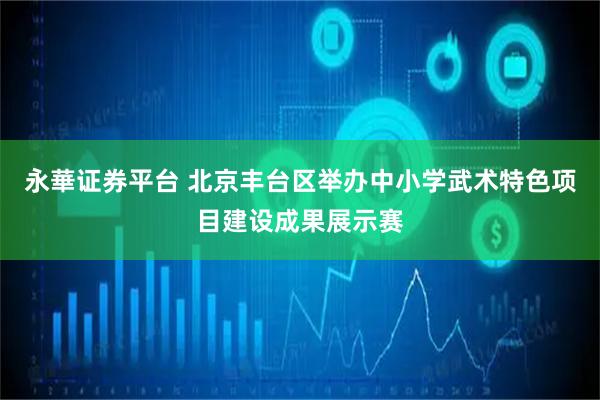 永華证券平台 北京丰台区举办中小学武术特色项目建设成果展示赛