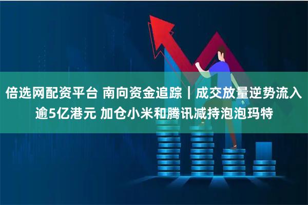倍选网配资平台 南向资金追踪｜成交放量逆势流入逾5亿港元 加仓小米和腾讯减持泡泡玛特