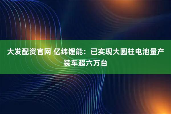 大发配资官网 亿纬锂能：已实现大圆柱电池量产装车超六万台