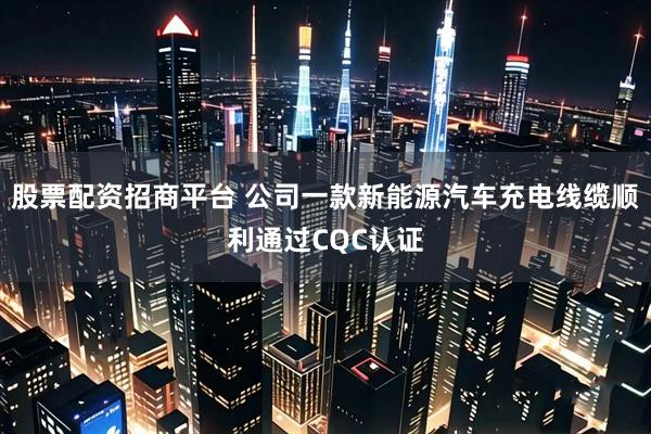 股票配资招商平台 公司一款新能源汽车充电线缆顺利通过CQC认证