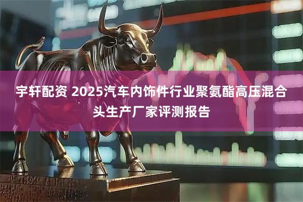 宇轩配资 2025汽车内饰件行业聚氨酯高压混合头生产厂家评测报告