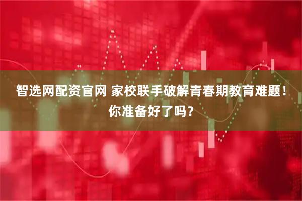 智选网配资官网 家校联手破解青春期教育难题！你准备好了吗？