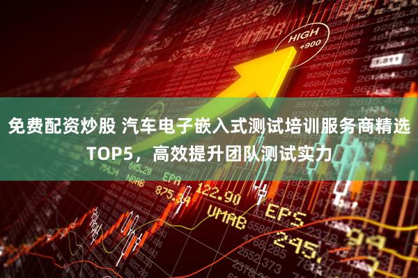 免费配资炒股 汽车电子嵌入式测试培训服务商精选TOP5，高效提升团队测试实力