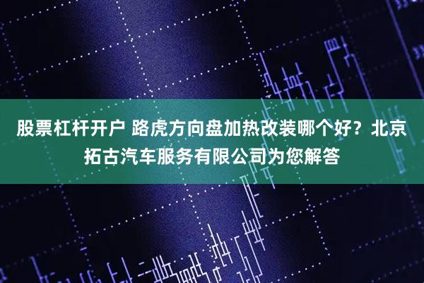 股票杠杆开户 路虎方向盘加热改装哪个好？北京拓古汽车服务有限公司为您解答